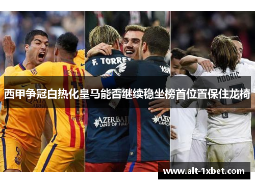 西甲争冠白热化皇马能否继续稳坐榜首位置保住龙椅 西甲争冠白热化皇马能否继续稳坐榜首位置保住龙椅