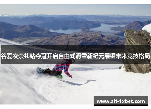 谷爱凌崇礼站夺冠开启自由式滑雪新纪元展望未来竞技格局 谷爱凌崇礼站夺冠开启自由式滑雪新纪元展望未来竞技格局