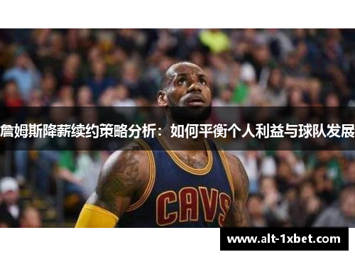 詹姆斯降薪续约策略分析：如何平衡个人利益与球队发展