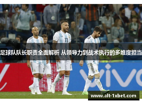 足球队队长职责全面解析 从领导力到战术执行的多维度担当