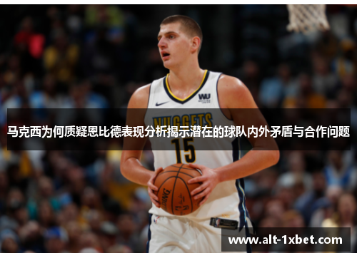 马克西为何质疑恩比德表现分析揭示潜在的球队内外矛盾与合作问题 马克西为何质疑恩比德表现分析揭示潜在的球队内外矛盾与合作问题