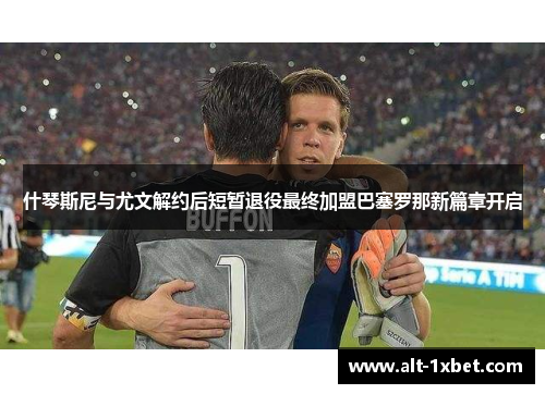 什琴斯尼与尤文解约后短暂退役最终加盟巴塞罗那新篇章开启 什琴斯尼与尤文解约后短暂退役最终加盟巴塞罗那新篇章开启